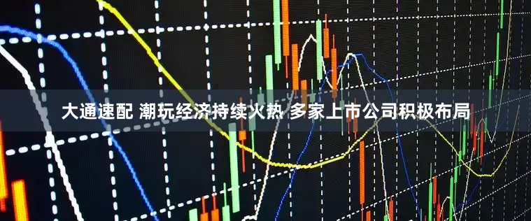 大通速配 潮玩经济持续火热 多家上市公司积极布局
