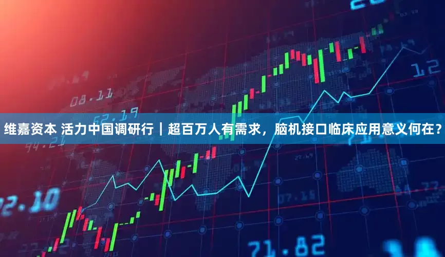 维嘉资本 活力中国调研行｜超百万人有需求，脑机接口临床应用意义何在？
