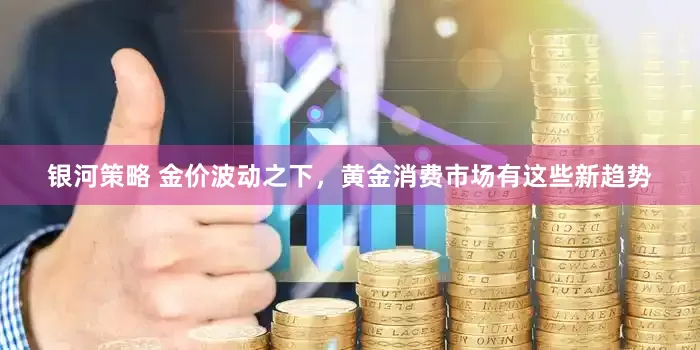 银河策略 金价波动之下，黄金消费市场有这些新趋势