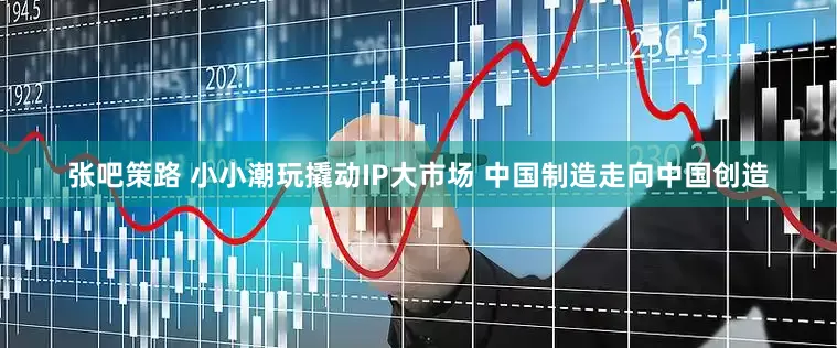 张吧策路 小小潮玩撬动IP大市场 中国制造走向中国创造