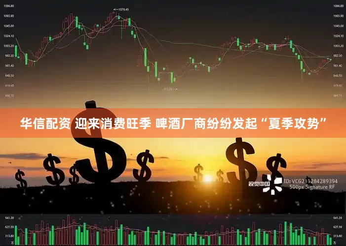 华信配资 迎来消费旺季 啤酒厂商纷纷发起“夏季攻势”