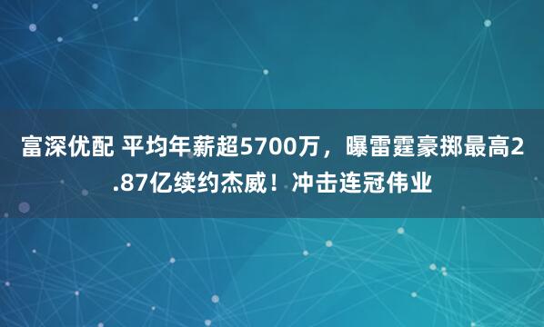 富深优配 平均年薪超5700万，曝雷霆豪掷最高2.87亿续约杰威！冲击连冠伟业