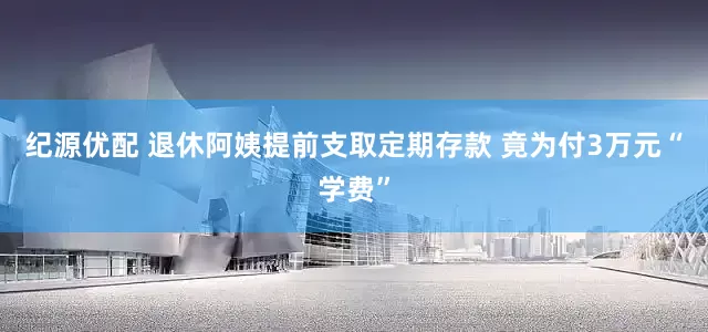 纪源优配 退休阿姨提前支取定期存款 竟为付3万元“学费”