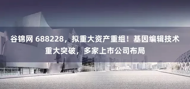 谷锦网 688228，拟重大资产重组！基因编辑技术重大突破，多家上市公司布局