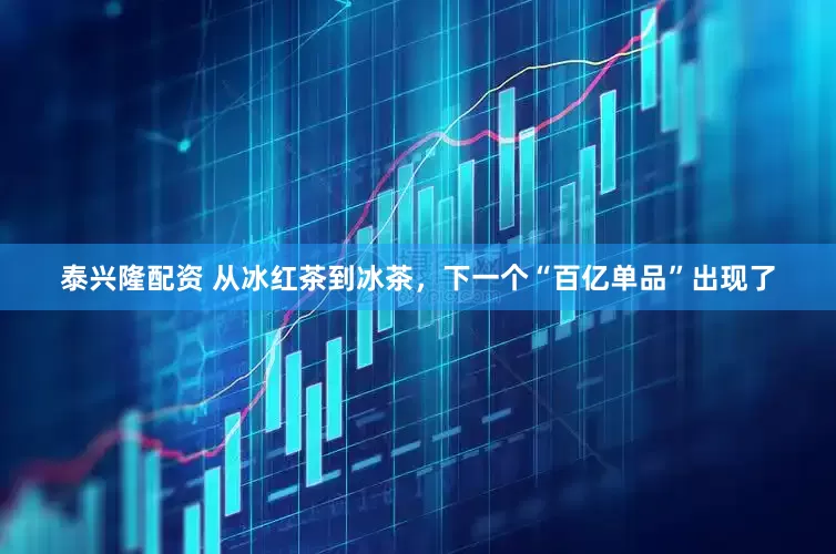 泰兴隆配资 从冰红茶到冰茶，下一个“百亿单品”出现了