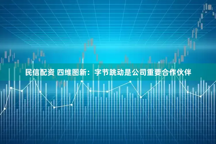 民信配资 四维图新：字节跳动是公司重要合作伙伴
