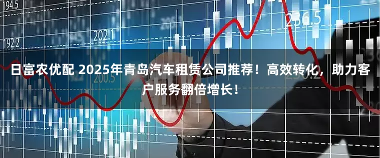 日富农优配 2025年青岛汽车租赁公司推荐！高效转化，助力客户服务翻倍增长！