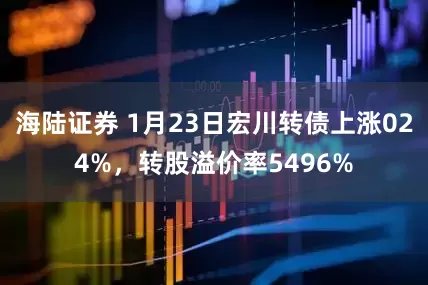 海陆证券 1月23日宏川转债上涨024%，转股溢价率5496%