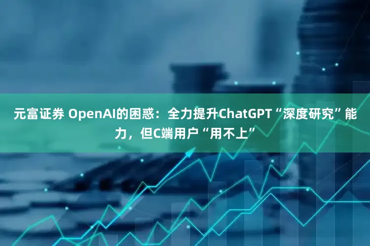 元富证券 OpenAI的困惑：全力提升ChatGPT“深度研究”能力，但C端用户“用不上”