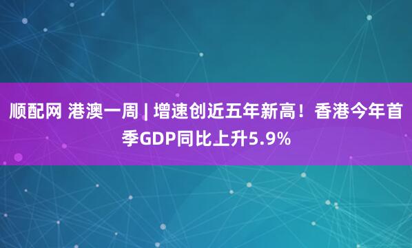 顺配网 港澳一周 | 增速创近五年新高！香港今年首季GDP同比上升5.9%