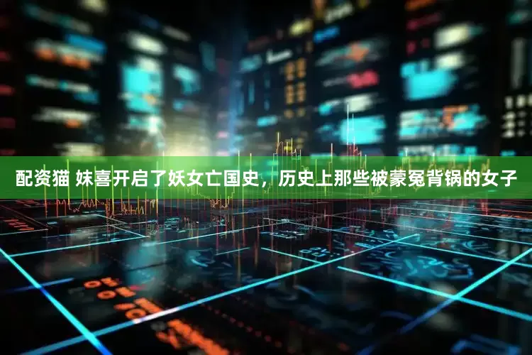 配资猫 妺喜开启了妖女亡国史，历史上那些被蒙冤背锅的女子